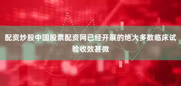 配资炒股中国股票配资网已经开展的绝大多数临床试验收效甚微