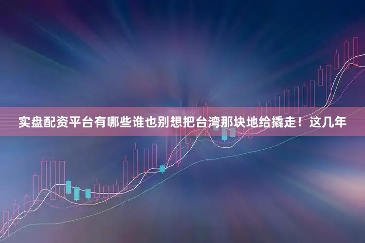 实盘配资平台有哪些谁也别想把台湾那块地给撬走！这几年